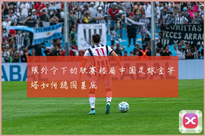 限外令下的联赛格局中国足球金字塔如何稳固基底
