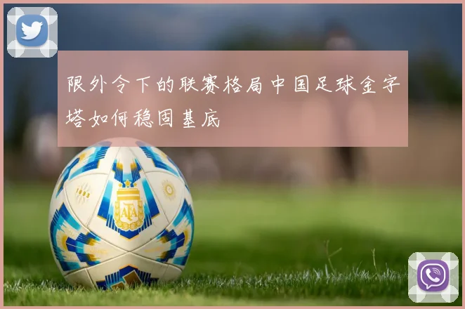 限外令下的联赛格局中国足球金字塔如何稳固基底